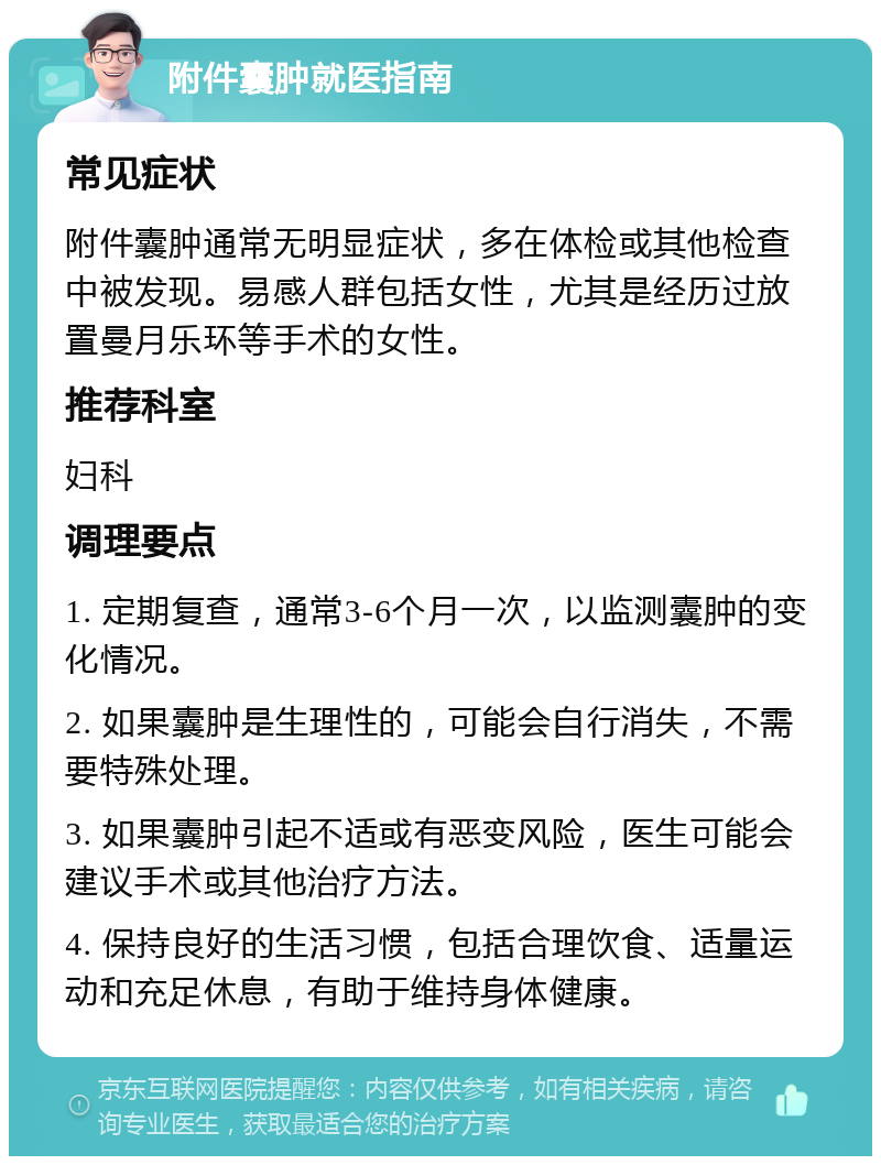 附件囊肿就医指南 常见症状 附件囊肿通常无明显症状，多在体检或其他检查中被发现。易感人群包括女性，尤其是经历过放置曼月乐环等手术的女性。 推荐科室 妇科 调理要点 1. 定期复查，通常3-6个月一次，以监测囊肿的变化情况。 2. 如果囊肿是生理性的，可能会自行消失，不需要特殊处理。 3. 如果囊肿引起不适或有恶变风险，医生可能会建议手术或其他治疗方法。 4. 保持良好的生活习惯，包括合理饮食、适量运动和充足休息，有助于维持身体健康。