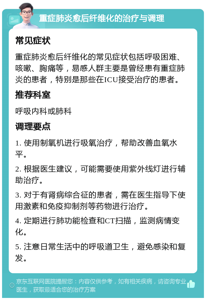 重症肺炎愈后纤维化的治疗与调理 常见症状 重症肺炎愈后纤维化的常见症状包括呼吸困难、咳嗽、胸痛等，易感人群主要是曾经患有重症肺炎的患者，特别是那些在ICU接受治疗的患者。 推荐科室 呼吸内科或肺科 调理要点 1. 使用制氧机进行吸氧治疗，帮助改善血氧水平。 2. 根据医生建议，可能需要使用紫外线灯进行辅助治疗。 3. 对于有肾病综合征的患者，需在医生指导下使用激素和免疫抑制剂等药物进行治疗。 4. 定期进行肺功能检查和CT扫描，监测病情变化。 5. 注意日常生活中的呼吸道卫生，避免感染和复发。