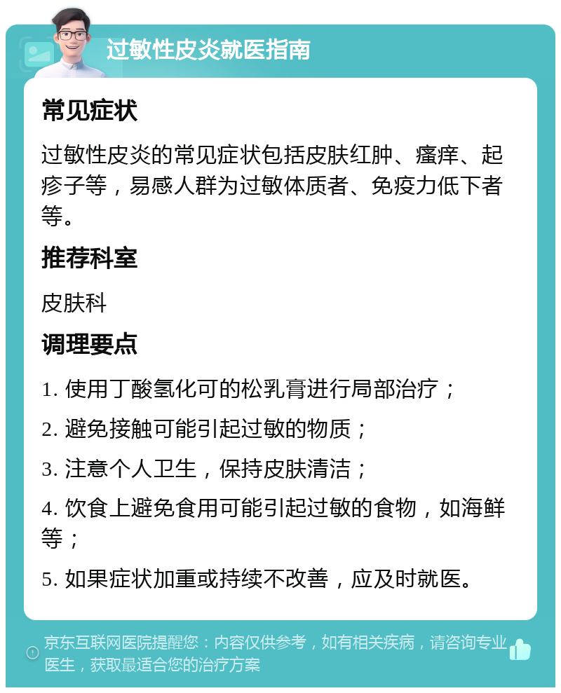 过敏性皮炎就医指南 常见症状 过敏性皮炎的常见症状包括皮肤红肿、瘙痒、起疹子等，易感人群为过敏体质者、免疫力低下者等。 推荐科室 皮肤科 调理要点 1. 使用丁酸氢化可的松乳膏进行局部治疗； 2. 避免接触可能引起过敏的物质； 3. 注意个人卫生，保持皮肤清洁； 4. 饮食上避免食用可能引起过敏的食物，如海鲜等； 5. 如果症状加重或持续不改善，应及时就医。