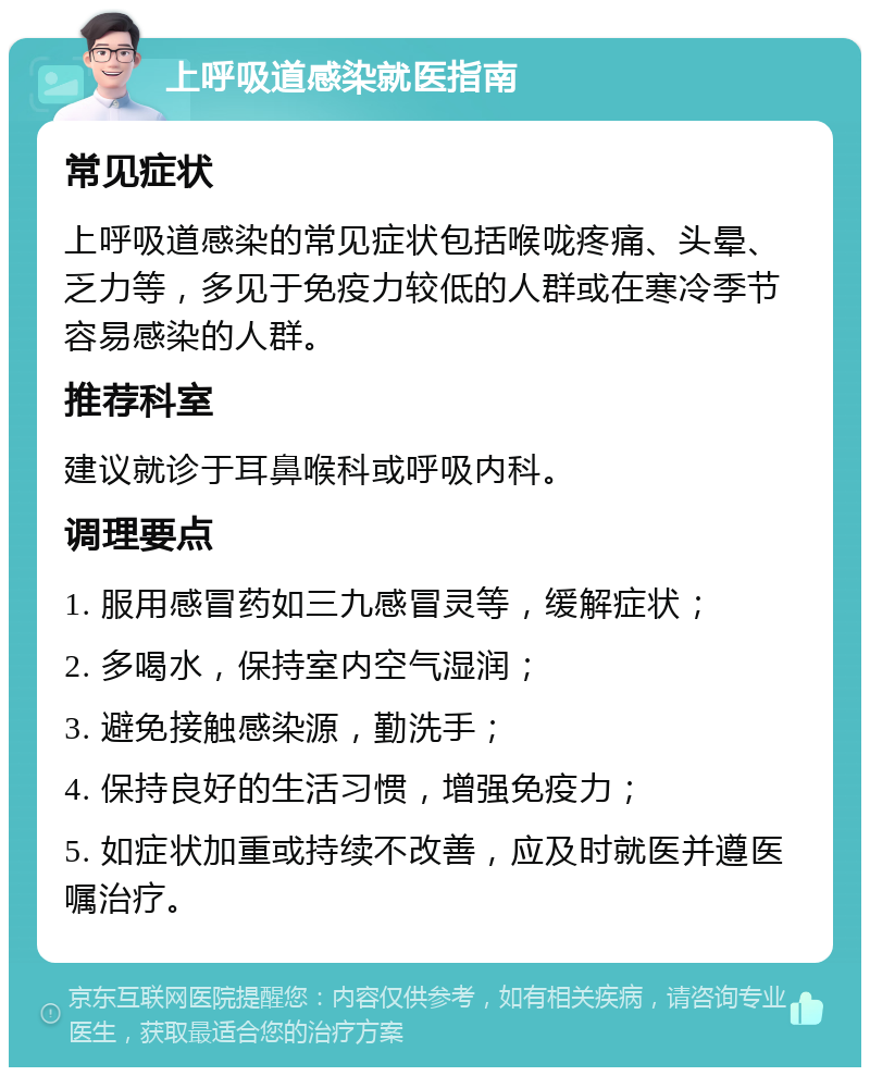 上呼吸道感染就医指南 常见症状 上呼吸道感染的常见症状包括喉咙疼痛、头晕、乏力等，多见于免疫力较低的人群或在寒冷季节容易感染的人群。 推荐科室 建议就诊于耳鼻喉科或呼吸内科。 调理要点 1. 服用感冒药如三九感冒灵等，缓解症状； 2. 多喝水，保持室内空气湿润； 3. 避免接触感染源，勤洗手； 4. 保持良好的生活习惯，增强免疫力； 5. 如症状加重或持续不改善，应及时就医并遵医嘱治疗。