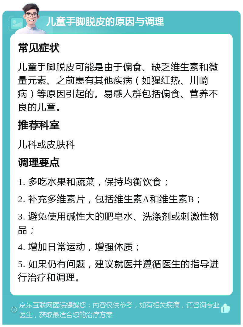 儿童手脚脱皮的原因与调理 常见症状 儿童手脚脱皮可能是由于偏食、缺乏维生素和微量元素、之前患有其他疾病（如猩红热、川崎病）等原因引起的。易感人群包括偏食、营养不良的儿童。 推荐科室 儿科或皮肤科 调理要点 1. 多吃水果和蔬菜，保持均衡饮食； 2. 补充多维素片，包括维生素A和维生素B； 3. 避免使用碱性大的肥皂水、洗涤剂或刺激性物品； 4. 增加日常运动，增强体质； 5. 如果仍有问题，建议就医并遵循医生的指导进行治疗和调理。