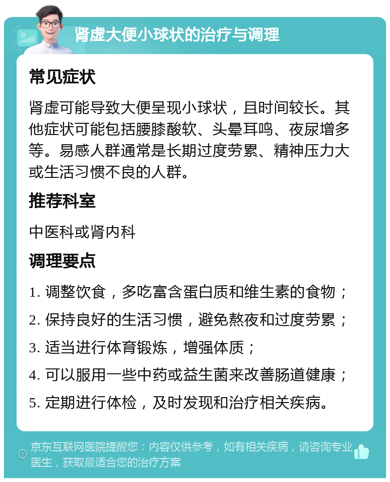 肾虚大便小球状的治疗与调理 常见症状 肾虚可能导致大便呈现小球状，且时间较长。其他症状可能包括腰膝酸软、头晕耳鸣、夜尿增多等。易感人群通常是长期过度劳累、精神压力大或生活习惯不良的人群。 推荐科室 中医科或肾内科 调理要点 1. 调整饮食，多吃富含蛋白质和维生素的食物； 2. 保持良好的生活习惯，避免熬夜和过度劳累； 3. 适当进行体育锻炼，增强体质； 4. 可以服用一些中药或益生菌来改善肠道健康； 5. 定期进行体检，及时发现和治疗相关疾病。