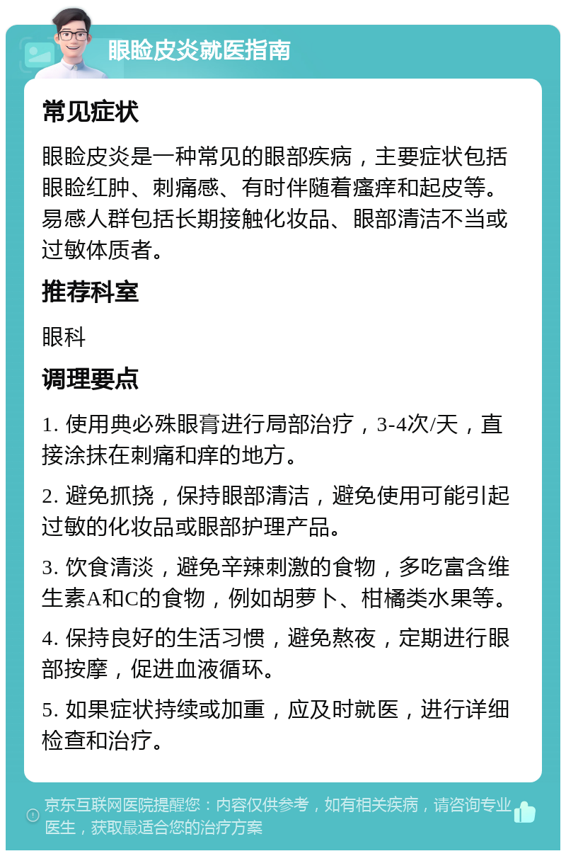 眼睑皮炎就医指南 常见症状 眼睑皮炎是一种常见的眼部疾病，主要症状包括眼睑红肿、刺痛感、有时伴随着瘙痒和起皮等。易感人群包括长期接触化妆品、眼部清洁不当或过敏体质者。 推荐科室 眼科 调理要点 1. 使用典必殊眼膏进行局部治疗，3-4次/天，直接涂抹在刺痛和痒的地方。 2. 避免抓挠，保持眼部清洁，避免使用可能引起过敏的化妆品或眼部护理产品。 3. 饮食清淡，避免辛辣刺激的食物，多吃富含维生素A和C的食物，例如胡萝卜、柑橘类水果等。 4. 保持良好的生活习惯，避免熬夜，定期进行眼部按摩，促进血液循环。 5. 如果症状持续或加重，应及时就医，进行详细检查和治疗。