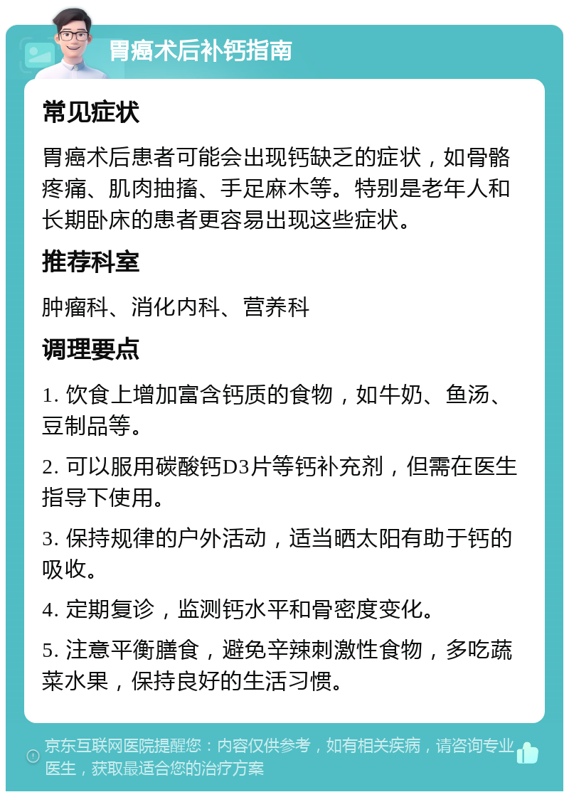 胃癌术后补钙指南 常见症状 胃癌术后患者可能会出现钙缺乏的症状，如骨骼疼痛、肌肉抽搐、手足麻木等。特别是老年人和长期卧床的患者更容易出现这些症状。 推荐科室 肿瘤科、消化内科、营养科 调理要点 1. 饮食上增加富含钙质的食物，如牛奶、鱼汤、豆制品等。 2. 可以服用碳酸钙D3片等钙补充剂，但需在医生指导下使用。 3. 保持规律的户外活动，适当晒太阳有助于钙的吸收。 4. 定期复诊，监测钙水平和骨密度变化。 5. 注意平衡膳食，避免辛辣刺激性食物，多吃蔬菜水果，保持良好的生活习惯。