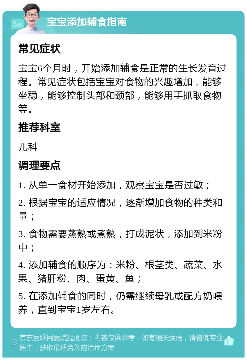 宝宝添加辅食指南 常见症状 宝宝6个月时，开始添加辅食是正常的生长发育过程。常见症状包括宝宝对食物的兴趣增加，能够坐稳，能够控制头部和颈部，能够用手抓取食物等。 推荐科室 儿科 调理要点 1. 从单一食材开始添加，观察宝宝是否过敏； 2. 根据宝宝的适应情况，逐渐增加食物的种类和量； 3. 食物需要蒸熟或煮熟，打成泥状，添加到米粉中； 4. 添加辅食的顺序为：米粉、根茎类、蔬菜、水果、猪肝粉、肉、蛋黄、鱼； 5. 在添加辅食的同时，仍需继续母乳或配方奶喂养，直到宝宝1岁左右。