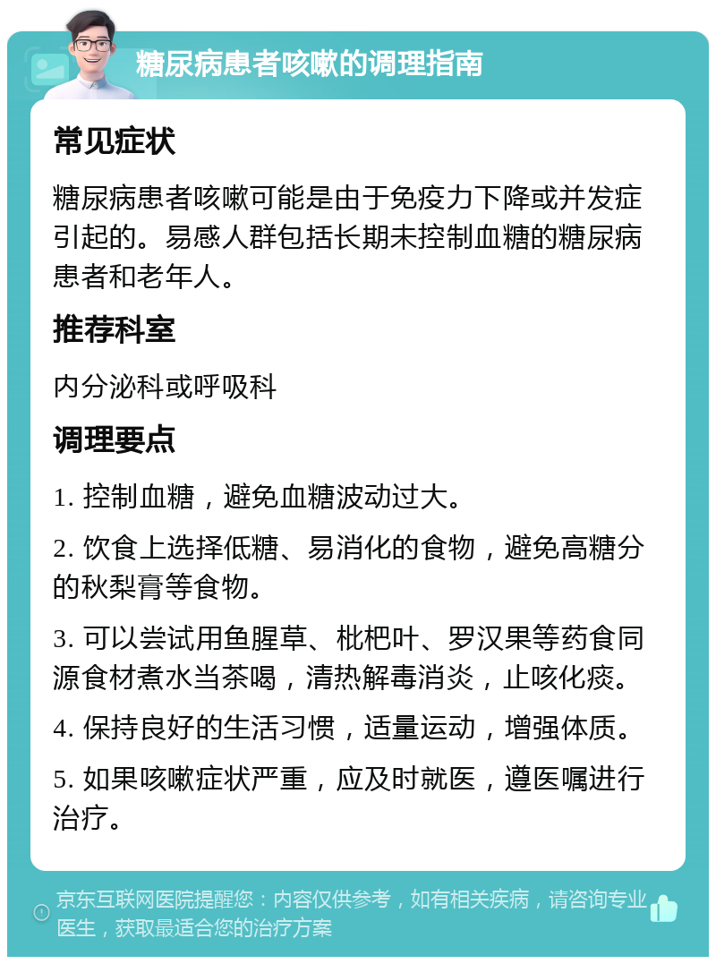 糖尿病患者咳嗽的调理指南 常见症状 糖尿病患者咳嗽可能是由于免疫力下降或并发症引起的。易感人群包括长期未控制血糖的糖尿病患者和老年人。 推荐科室 内分泌科或呼吸科 调理要点 1. 控制血糖，避免血糖波动过大。 2. 饮食上选择低糖、易消化的食物，避免高糖分的秋梨膏等食物。 3. 可以尝试用鱼腥草、枇杷叶、罗汉果等药食同源食材煮水当茶喝，清热解毒消炎，止咳化痰。 4. 保持良好的生活习惯，适量运动，增强体质。 5. 如果咳嗽症状严重，应及时就医，遵医嘱进行治疗。