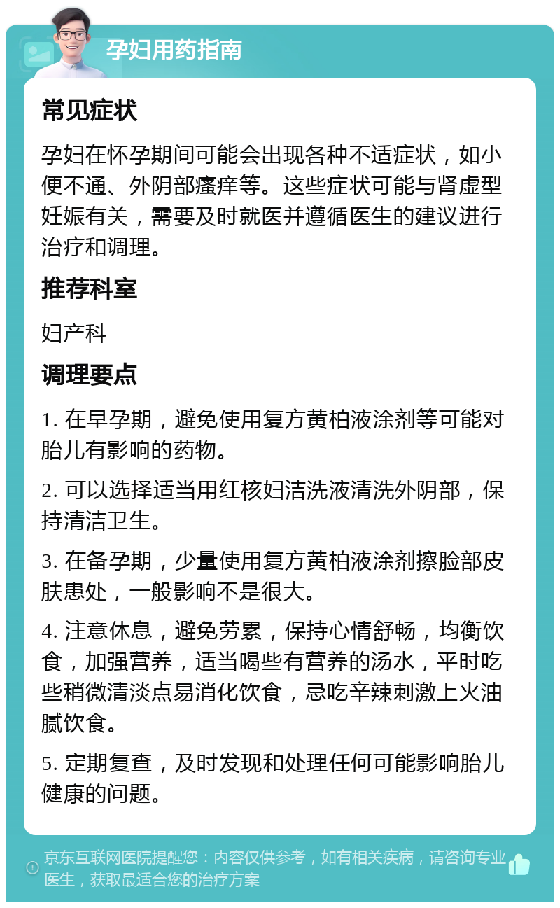 孕妇用药指南 常见症状 孕妇在怀孕期间可能会出现各种不适症状，如小便不通、外阴部瘙痒等。这些症状可能与肾虚型妊娠有关，需要及时就医并遵循医生的建议进行治疗和调理。 推荐科室 妇产科 调理要点 1. 在早孕期，避免使用复方黄柏液涂剂等可能对胎儿有影响的药物。 2. 可以选择适当用红核妇洁洗液清洗外阴部，保持清洁卫生。 3. 在备孕期，少量使用复方黄柏液涂剂擦脸部皮肤患处，一般影响不是很大。 4. 注意休息，避免劳累，保持心情舒畅，均衡饮食，加强营养，适当喝些有营养的汤水，平时吃些稍微清淡点易消化饮食，忌吃辛辣刺激上火油腻饮食。 5. 定期复查，及时发现和处理任何可能影响胎儿健康的问题。