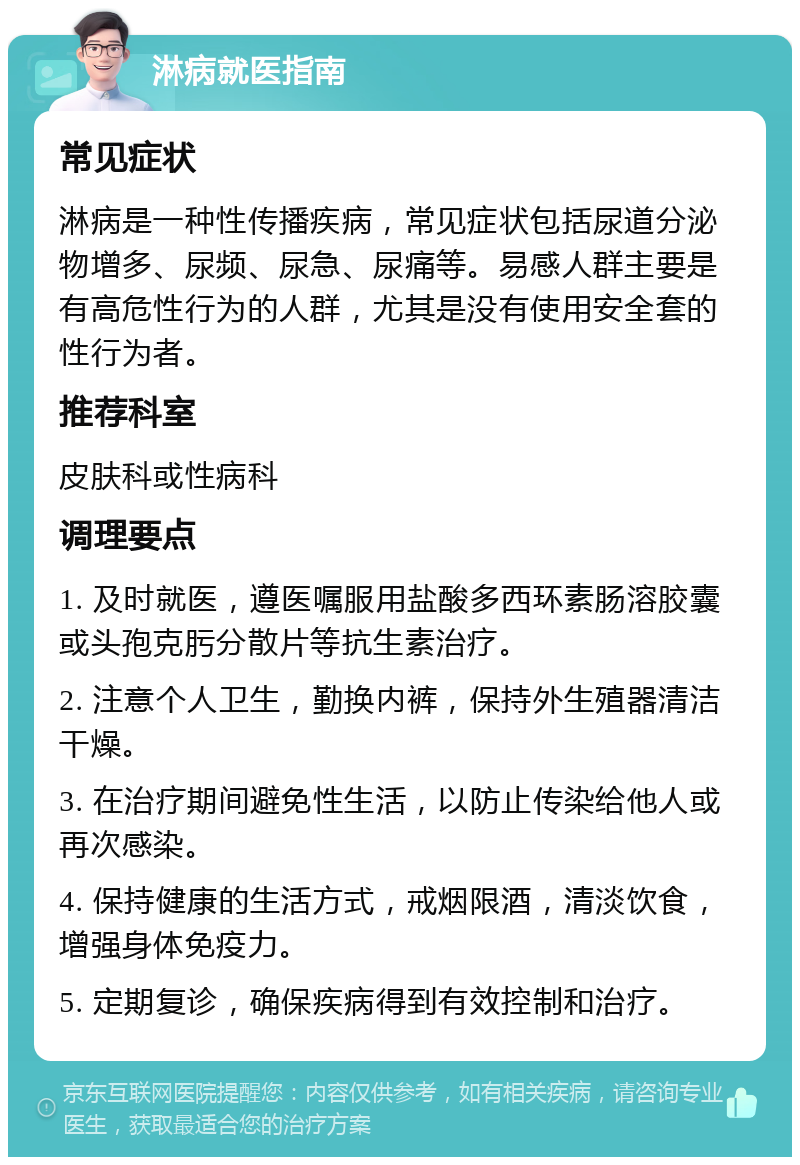 淋病就医指南 常见症状 淋病是一种性传播疾病，常见症状包括尿道分泌物增多、尿频、尿急、尿痛等。易感人群主要是有高危性行为的人群，尤其是没有使用安全套的性行为者。 推荐科室 皮肤科或性病科 调理要点 1. 及时就医，遵医嘱服用盐酸多西环素肠溶胶囊或头孢克肟分散片等抗生素治疗。 2. 注意个人卫生，勤换内裤，保持外生殖器清洁干燥。 3. 在治疗期间避免性生活，以防止传染给他人或再次感染。 4. 保持健康的生活方式，戒烟限酒，清淡饮食，增强身体免疫力。 5. 定期复诊，确保疾病得到有效控制和治疗。