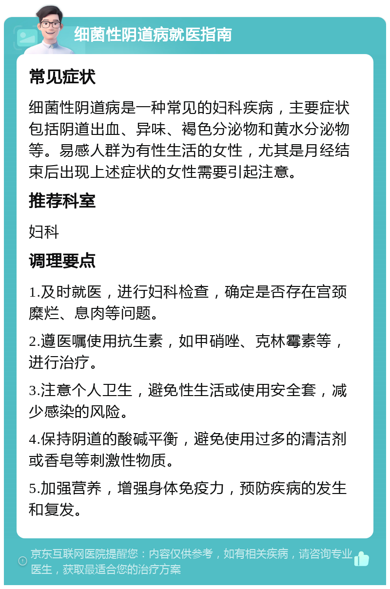 细菌性阴道病就医指南 常见症状 细菌性阴道病是一种常见的妇科疾病，主要症状包括阴道出血、异味、褐色分泌物和黄水分泌物等。易感人群为有性生活的女性，尤其是月经结束后出现上述症状的女性需要引起注意。 推荐科室 妇科 调理要点 1.及时就医，进行妇科检查，确定是否存在宫颈糜烂、息肉等问题。 2.遵医嘱使用抗生素，如甲硝唑、克林霉素等，进行治疗。 3.注意个人卫生，避免性生活或使用安全套，减少感染的风险。 4.保持阴道的酸碱平衡，避免使用过多的清洁剂或香皂等刺激性物质。 5.加强营养，增强身体免疫力，预防疾病的发生和复发。