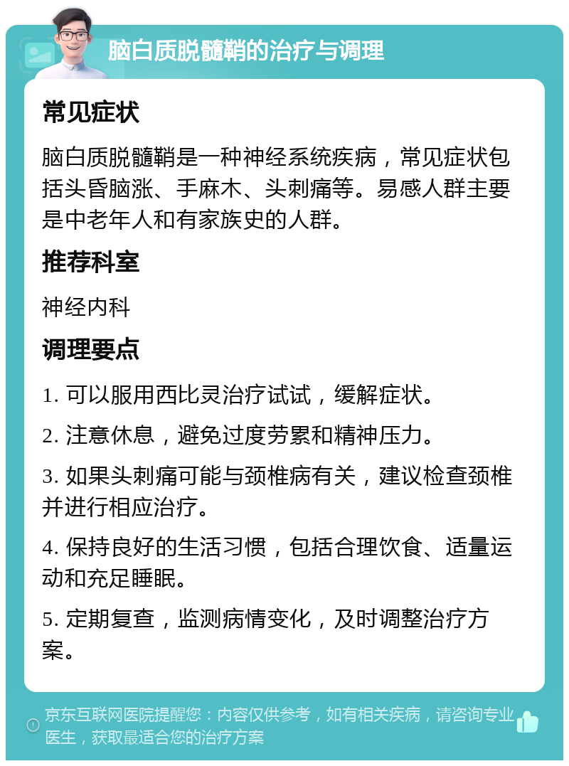 脑白质脱髓鞘的治疗与调理 常见症状 脑白质脱髓鞘是一种神经系统疾病，常见症状包括头昏脑涨、手麻木、头刺痛等。易感人群主要是中老年人和有家族史的人群。 推荐科室 神经内科 调理要点 1. 可以服用西比灵治疗试试，缓解症状。 2. 注意休息，避免过度劳累和精神压力。 3. 如果头刺痛可能与颈椎病有关，建议检查颈椎并进行相应治疗。 4. 保持良好的生活习惯，包括合理饮食、适量运动和充足睡眠。 5. 定期复查，监测病情变化，及时调整治疗方案。