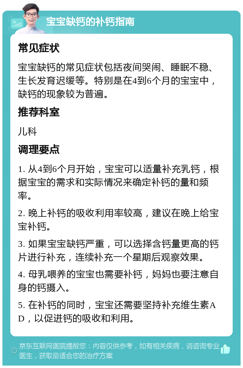 宝宝缺钙的补钙指南 常见症状 宝宝缺钙的常见症状包括夜间哭闹、睡眠不稳、生长发育迟缓等。特别是在4到6个月的宝宝中，缺钙的现象较为普遍。 推荐科室 儿科 调理要点 1. 从4到6个月开始，宝宝可以适量补充乳钙，根据宝宝的需求和实际情况来确定补钙的量和频率。 2. 晚上补钙的吸收利用率较高，建议在晚上给宝宝补钙。 3. 如果宝宝缺钙严重，可以选择含钙量更高的钙片进行补充，连续补充一个星期后观察效果。 4. 母乳喂养的宝宝也需要补钙，妈妈也要注意自身的钙摄入。 5. 在补钙的同时，宝宝还需要坚持补充维生素AD，以促进钙的吸收和利用。