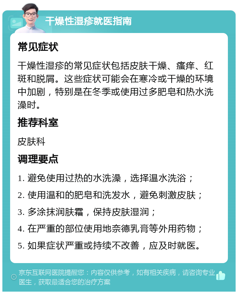 干燥性湿疹就医指南 常见症状 干燥性湿疹的常见症状包括皮肤干燥、瘙痒、红斑和脱屑。这些症状可能会在寒冷或干燥的环境中加剧，特别是在冬季或使用过多肥皂和热水洗澡时。 推荐科室 皮肤科 调理要点 1. 避免使用过热的水洗澡，选择温水洗浴； 2. 使用温和的肥皂和洗发水，避免刺激皮肤； 3. 多涂抹润肤霜，保持皮肤湿润； 4. 在严重的部位使用地奈德乳膏等外用药物； 5. 如果症状严重或持续不改善，应及时就医。