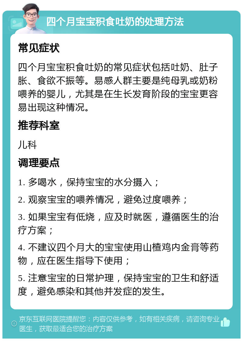 四个月宝宝积食吐奶的处理方法 常见症状 四个月宝宝积食吐奶的常见症状包括吐奶、肚子胀、食欲不振等。易感人群主要是纯母乳或奶粉喂养的婴儿，尤其是在生长发育阶段的宝宝更容易出现这种情况。 推荐科室 儿科 调理要点 1. 多喝水，保持宝宝的水分摄入； 2. 观察宝宝的喂养情况，避免过度喂养； 3. 如果宝宝有低烧，应及时就医，遵循医生的治疗方案； 4. 不建议四个月大的宝宝使用山楂鸡内金膏等药物，应在医生指导下使用； 5. 注意宝宝的日常护理，保持宝宝的卫生和舒适度，避免感染和其他并发症的发生。