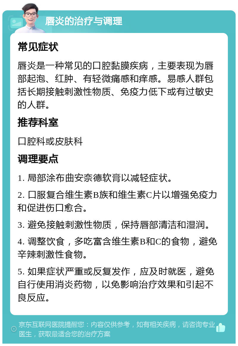 唇炎的治疗与调理 常见症状 唇炎是一种常见的口腔黏膜疾病，主要表现为唇部起泡、红肿、有轻微痛感和痒感。易感人群包括长期接触刺激性物质、免疫力低下或有过敏史的人群。 推荐科室 口腔科或皮肤科 调理要点 1. 局部涂布曲安奈德软膏以减轻症状。 2. 口服复合维生素B族和维生素C片以增强免疫力和促进伤口愈合。 3. 避免接触刺激性物质，保持唇部清洁和湿润。 4. 调整饮食，多吃富含维生素B和C的食物，避免辛辣刺激性食物。 5. 如果症状严重或反复发作，应及时就医，避免自行使用消炎药物，以免影响治疗效果和引起不良反应。