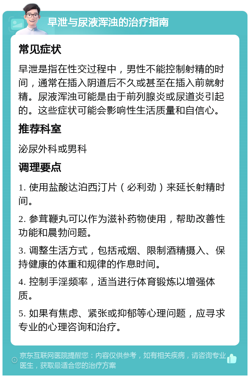 早泄与尿液浑浊的治疗指南 常见症状 早泄是指在性交过程中，男性不能控制射精的时间，通常在插入阴道后不久或甚至在插入前就射精。尿液浑浊可能是由于前列腺炎或尿道炎引起的。这些症状可能会影响性生活质量和自信心。 推荐科室 泌尿外科或男科 调理要点 1. 使用盐酸达泊西汀片（必利劲）来延长射精时间。 2. 参茸鞭丸可以作为滋补药物使用，帮助改善性功能和晨勃问题。 3. 调整生活方式，包括戒烟、限制酒精摄入、保持健康的体重和规律的作息时间。 4. 控制手淫频率，适当进行体育锻炼以增强体质。 5. 如果有焦虑、紧张或抑郁等心理问题，应寻求专业的心理咨询和治疗。