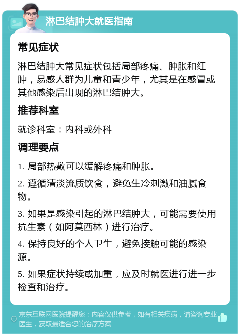 淋巴结肿大就医指南 常见症状 淋巴结肿大常见症状包括局部疼痛、肿胀和红肿，易感人群为儿童和青少年，尤其是在感冒或其他感染后出现的淋巴结肿大。 推荐科室 就诊科室：内科或外科 调理要点 1. 局部热敷可以缓解疼痛和肿胀。 2. 遵循清淡流质饮食，避免生冷刺激和油腻食物。 3. 如果是感染引起的淋巴结肿大，可能需要使用抗生素（如阿莫西林）进行治疗。 4. 保持良好的个人卫生，避免接触可能的感染源。 5. 如果症状持续或加重，应及时就医进行进一步检查和治疗。