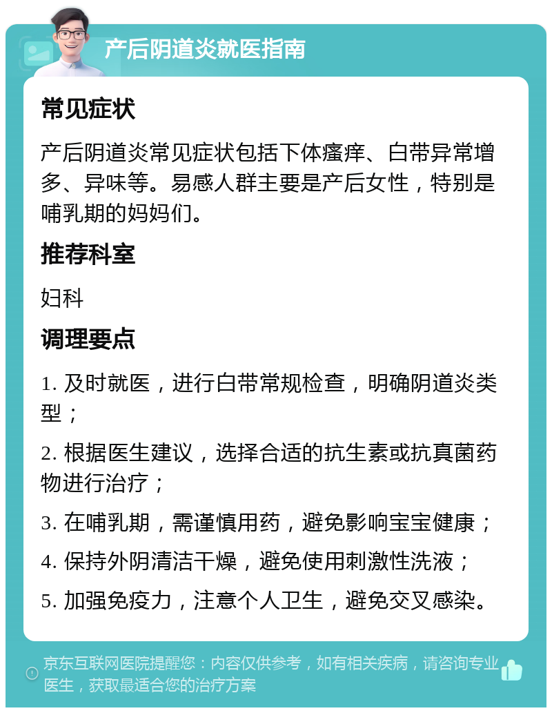 产后阴道炎就医指南 常见症状 产后阴道炎常见症状包括下体瘙痒、白带异常增多、异味等。易感人群主要是产后女性，特别是哺乳期的妈妈们。 推荐科室 妇科 调理要点 1. 及时就医，进行白带常规检查，明确阴道炎类型； 2. 根据医生建议，选择合适的抗生素或抗真菌药物进行治疗； 3. 在哺乳期，需谨慎用药，避免影响宝宝健康； 4. 保持外阴清洁干燥，避免使用刺激性洗液； 5. 加强免疫力，注意个人卫生，避免交叉感染。