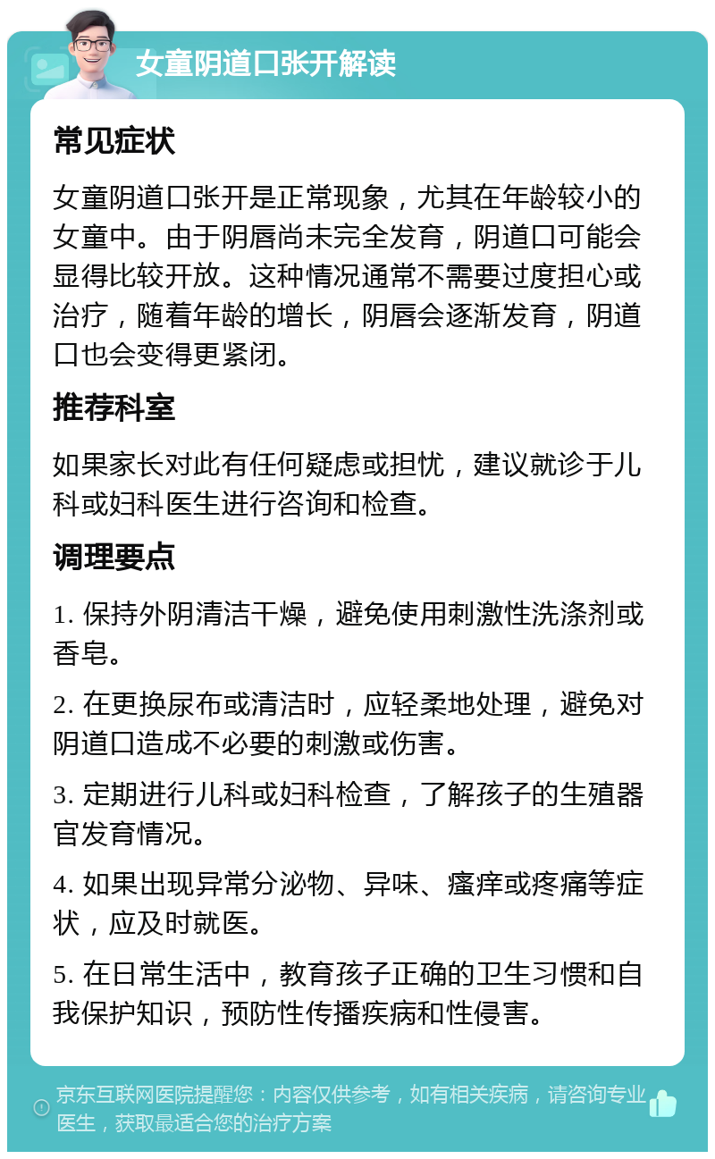 女童阴道口张开解读 常见症状 女童阴道口张开是正常现象，尤其在年龄较小的女童中。由于阴唇尚未完全发育，阴道口可能会显得比较开放。这种情况通常不需要过度担心或治疗，随着年龄的增长，阴唇会逐渐发育，阴道口也会变得更紧闭。 推荐科室 如果家长对此有任何疑虑或担忧，建议就诊于儿科或妇科医生进行咨询和检查。 调理要点 1. 保持外阴清洁干燥，避免使用刺激性洗涤剂或香皂。 2. 在更换尿布或清洁时，应轻柔地处理，避免对阴道口造成不必要的刺激或伤害。 3. 定期进行儿科或妇科检查，了解孩子的生殖器官发育情况。 4. 如果出现异常分泌物、异味、瘙痒或疼痛等症状，应及时就医。 5. 在日常生活中，教育孩子正确的卫生习惯和自我保护知识，预防性传播疾病和性侵害。