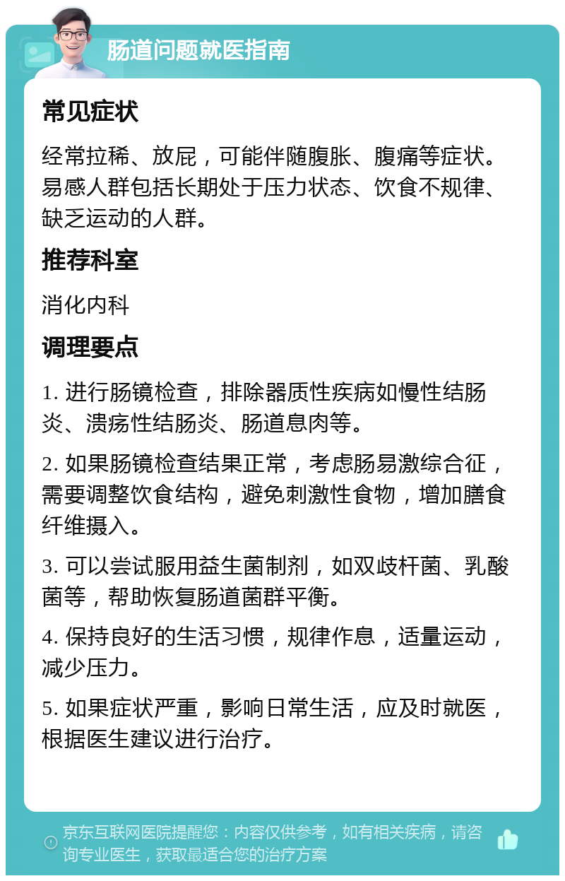 肠道问题就医指南 常见症状 经常拉稀、放屁，可能伴随腹胀、腹痛等症状。易感人群包括长期处于压力状态、饮食不规律、缺乏运动的人群。 推荐科室 消化内科 调理要点 1. 进行肠镜检查，排除器质性疾病如慢性结肠炎、溃疡性结肠炎、肠道息肉等。 2. 如果肠镜检查结果正常，考虑肠易激综合征，需要调整饮食结构，避免刺激性食物，增加膳食纤维摄入。 3. 可以尝试服用益生菌制剂，如双歧杆菌、乳酸菌等，帮助恢复肠道菌群平衡。 4. 保持良好的生活习惯，规律作息，适量运动，减少压力。 5. 如果症状严重，影响日常生活，应及时就医，根据医生建议进行治疗。