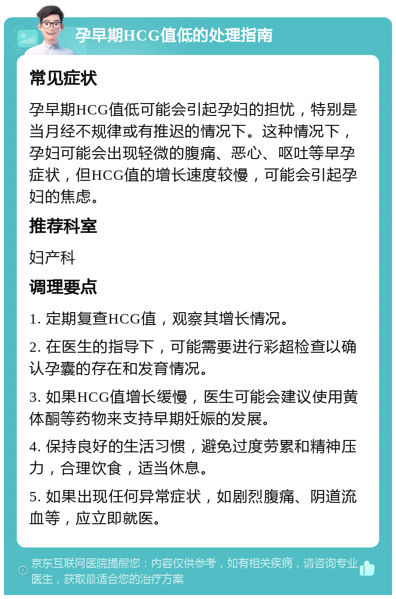 孕早期HCG值低的处理指南 常见症状 孕早期HCG值低可能会引起孕妇的担忧，特别是当月经不规律或有推迟的情况下。这种情况下，孕妇可能会出现轻微的腹痛、恶心、呕吐等早孕症状，但HCG值的增长速度较慢，可能会引起孕妇的焦虑。 推荐科室 妇产科 调理要点 1. 定期复查HCG值，观察其增长情况。 2. 在医生的指导下，可能需要进行彩超检查以确认孕囊的存在和发育情况。 3. 如果HCG值增长缓慢，医生可能会建议使用黄体酮等药物来支持早期妊娠的发展。 4. 保持良好的生活习惯，避免过度劳累和精神压力，合理饮食，适当休息。 5. 如果出现任何异常症状，如剧烈腹痛、阴道流血等，应立即就医。