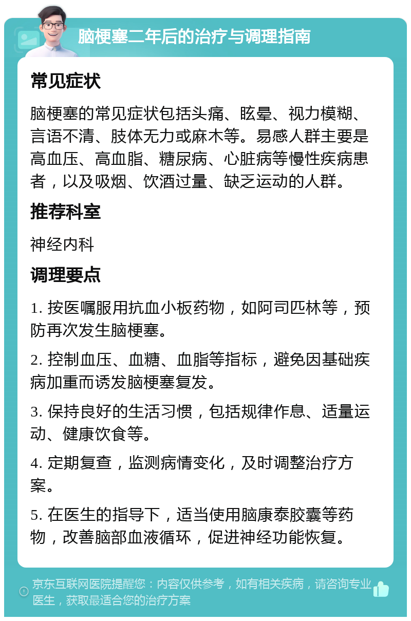 脑梗塞二年后的治疗与调理指南 常见症状 脑梗塞的常见症状包括头痛、眩晕、视力模糊、言语不清、肢体无力或麻木等。易感人群主要是高血压、高血脂、糖尿病、心脏病等慢性疾病患者，以及吸烟、饮酒过量、缺乏运动的人群。 推荐科室 神经内科 调理要点 1. 按医嘱服用抗血小板药物，如阿司匹林等，预防再次发生脑梗塞。 2. 控制血压、血糖、血脂等指标，避免因基础疾病加重而诱发脑梗塞复发。 3. 保持良好的生活习惯，包括规律作息、适量运动、健康饮食等。 4. 定期复查，监测病情变化，及时调整治疗方案。 5. 在医生的指导下，适当使用脑康泰胶囊等药物，改善脑部血液循环，促进神经功能恢复。