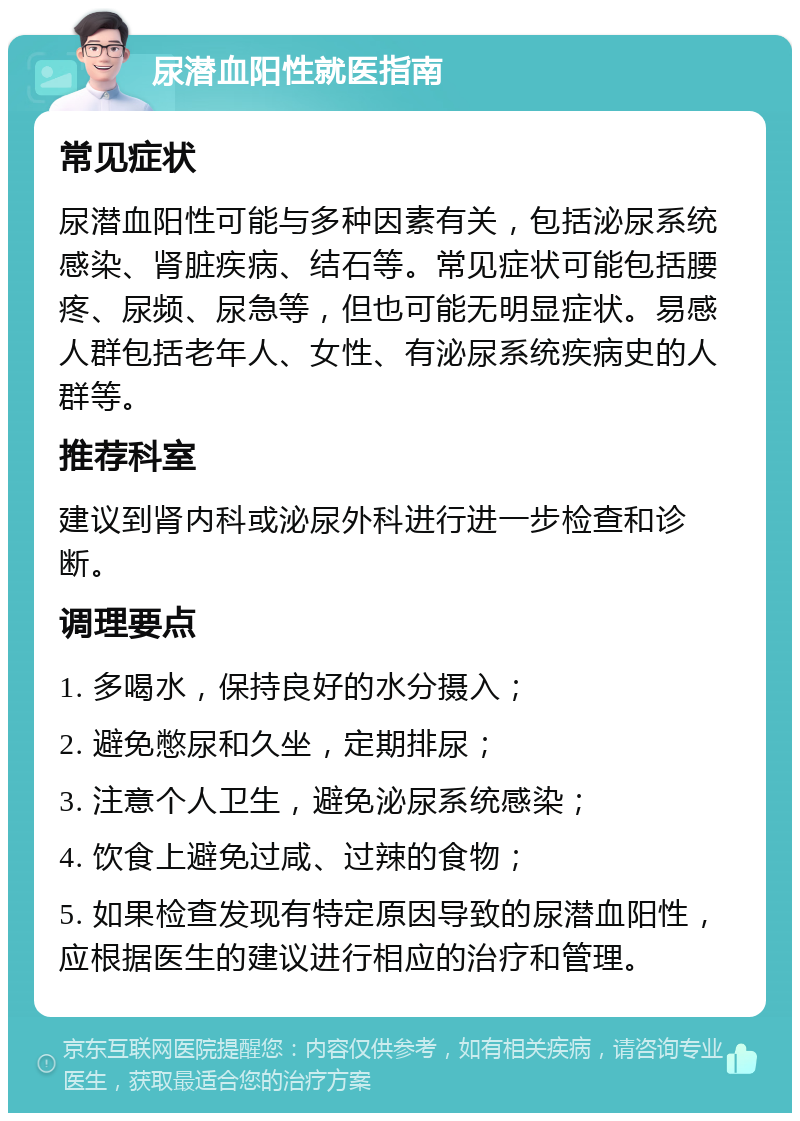 尿潜血阳性就医指南 常见症状 尿潜血阳性可能与多种因素有关，包括泌尿系统感染、肾脏疾病、结石等。常见症状可能包括腰疼、尿频、尿急等，但也可能无明显症状。易感人群包括老年人、女性、有泌尿系统疾病史的人群等。 推荐科室 建议到肾内科或泌尿外科进行进一步检查和诊断。 调理要点 1. 多喝水，保持良好的水分摄入； 2. 避免憋尿和久坐，定期排尿； 3. 注意个人卫生，避免泌尿系统感染； 4. 饮食上避免过咸、过辣的食物； 5. 如果检查发现有特定原因导致的尿潜血阳性，应根据医生的建议进行相应的治疗和管理。