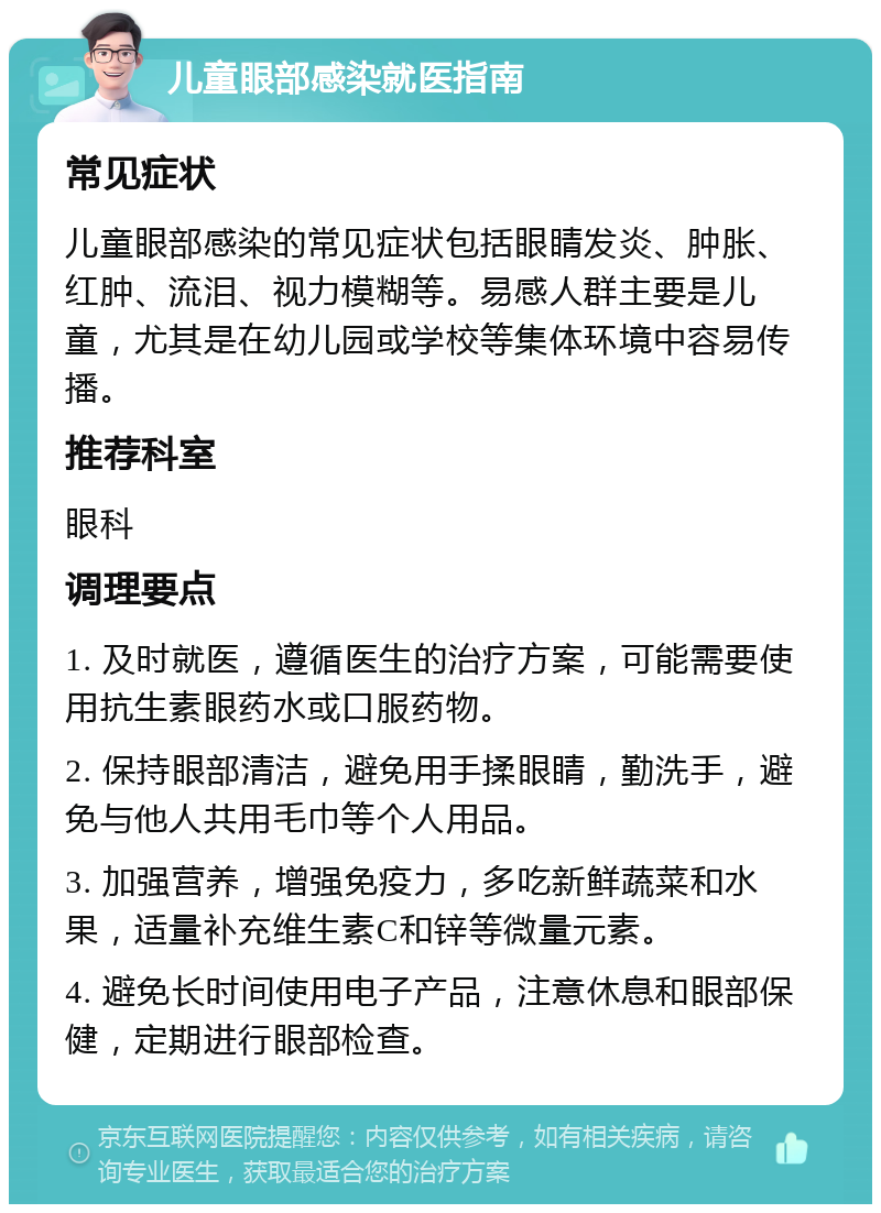 儿童眼部感染就医指南 常见症状 儿童眼部感染的常见症状包括眼睛发炎、肿胀、红肿、流泪、视力模糊等。易感人群主要是儿童，尤其是在幼儿园或学校等集体环境中容易传播。 推荐科室 眼科 调理要点 1. 及时就医，遵循医生的治疗方案，可能需要使用抗生素眼药水或口服药物。 2. 保持眼部清洁，避免用手揉眼睛，勤洗手，避免与他人共用毛巾等个人用品。 3. 加强营养，增强免疫力，多吃新鲜蔬菜和水果，适量补充维生素C和锌等微量元素。 4. 避免长时间使用电子产品，注意休息和眼部保健，定期进行眼部检查。