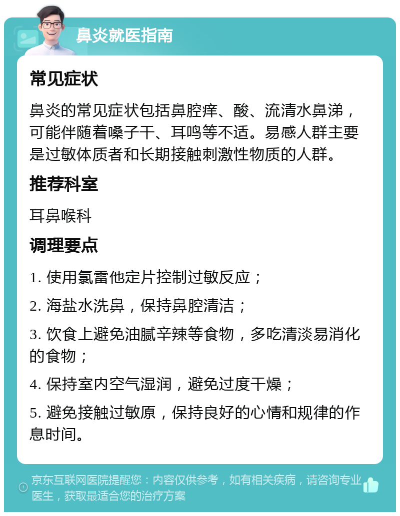 鼻炎就医指南 常见症状 鼻炎的常见症状包括鼻腔痒、酸、流清水鼻涕，可能伴随着嗓子干、耳鸣等不适。易感人群主要是过敏体质者和长期接触刺激性物质的人群。 推荐科室 耳鼻喉科 调理要点 1. 使用氯雷他定片控制过敏反应； 2. 海盐水洗鼻，保持鼻腔清洁； 3. 饮食上避免油腻辛辣等食物，多吃清淡易消化的食物； 4. 保持室内空气湿润，避免过度干燥； 5. 避免接触过敏原，保持良好的心情和规律的作息时间。