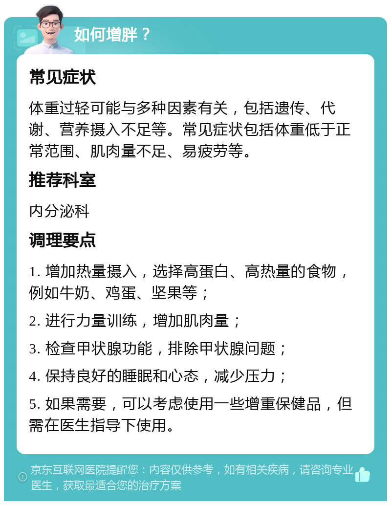 如何增胖？ 常见症状 体重过轻可能与多种因素有关，包括遗传、代谢、营养摄入不足等。常见症状包括体重低于正常范围、肌肉量不足、易疲劳等。 推荐科室 内分泌科 调理要点 1. 增加热量摄入，选择高蛋白、高热量的食物，例如牛奶、鸡蛋、坚果等； 2. 进行力量训练，增加肌肉量； 3. 检查甲状腺功能，排除甲状腺问题； 4. 保持良好的睡眠和心态，减少压力； 5. 如果需要，可以考虑使用一些增重保健品，但需在医生指导下使用。