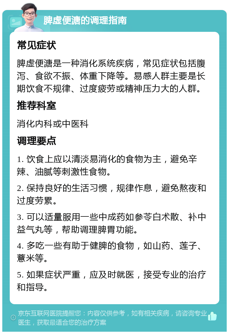 脾虚便溏的调理指南 常见症状 脾虚便溏是一种消化系统疾病，常见症状包括腹泻、食欲不振、体重下降等。易感人群主要是长期饮食不规律、过度疲劳或精神压力大的人群。 推荐科室 消化内科或中医科 调理要点 1. 饮食上应以清淡易消化的食物为主，避免辛辣、油腻等刺激性食物。 2. 保持良好的生活习惯，规律作息，避免熬夜和过度劳累。 3. 可以适量服用一些中成药如参苓白术散、补中益气丸等，帮助调理脾胃功能。 4. 多吃一些有助于健脾的食物，如山药、莲子、薏米等。 5. 如果症状严重，应及时就医，接受专业的治疗和指导。