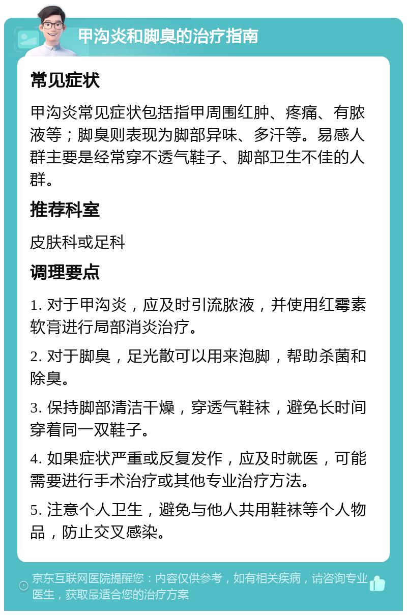 甲沟炎和脚臭的治疗指南 常见症状 甲沟炎常见症状包括指甲周围红肿、疼痛、有脓液等；脚臭则表现为脚部异味、多汗等。易感人群主要是经常穿不透气鞋子、脚部卫生不佳的人群。 推荐科室 皮肤科或足科 调理要点 1. 对于甲沟炎，应及时引流脓液，并使用红霉素软膏进行局部消炎治疗。 2. 对于脚臭，足光散可以用来泡脚，帮助杀菌和除臭。 3. 保持脚部清洁干燥，穿透气鞋袜，避免长时间穿着同一双鞋子。 4. 如果症状严重或反复发作，应及时就医，可能需要进行手术治疗或其他专业治疗方法。 5. 注意个人卫生，避免与他人共用鞋袜等个人物品，防止交叉感染。