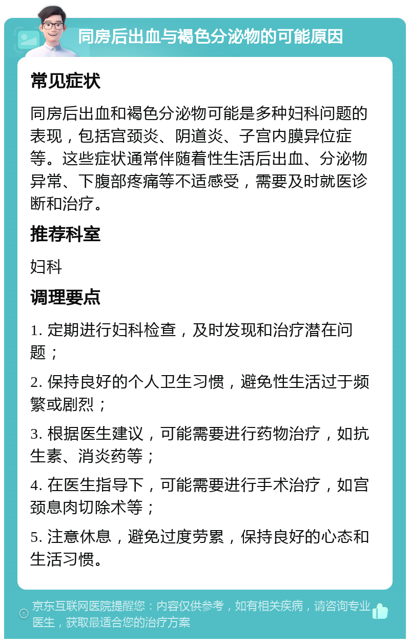 同房后出血与褐色分泌物的可能原因 常见症状 同房后出血和褐色分泌物可能是多种妇科问题的表现，包括宫颈炎、阴道炎、子宫内膜异位症等。这些症状通常伴随着性生活后出血、分泌物异常、下腹部疼痛等不适感受，需要及时就医诊断和治疗。 推荐科室 妇科 调理要点 1. 定期进行妇科检查，及时发现和治疗潜在问题； 2. 保持良好的个人卫生习惯，避免性生活过于频繁或剧烈； 3. 根据医生建议，可能需要进行药物治疗，如抗生素、消炎药等； 4. 在医生指导下，可能需要进行手术治疗，如宫颈息肉切除术等； 5. 注意休息，避免过度劳累，保持良好的心态和生活习惯。