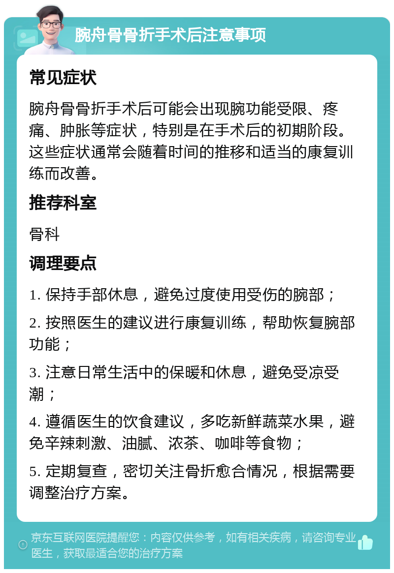 腕舟骨骨折手术后注意事项 常见症状 腕舟骨骨折手术后可能会出现腕功能受限、疼痛、肿胀等症状，特别是在手术后的初期阶段。这些症状通常会随着时间的推移和适当的康复训练而改善。 推荐科室 骨科 调理要点 1. 保持手部休息，避免过度使用受伤的腕部； 2. 按照医生的建议进行康复训练，帮助恢复腕部功能； 3. 注意日常生活中的保暖和休息，避免受凉受潮； 4. 遵循医生的饮食建议，多吃新鲜蔬菜水果，避免辛辣刺激、油腻、浓茶、咖啡等食物； 5. 定期复查，密切关注骨折愈合情况，根据需要调整治疗方案。