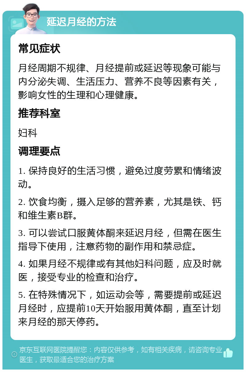 延迟月经的方法 常见症状 月经周期不规律、月经提前或延迟等现象可能与内分泌失调、生活压力、营养不良等因素有关，影响女性的生理和心理健康。 推荐科室 妇科 调理要点 1. 保持良好的生活习惯，避免过度劳累和情绪波动。 2. 饮食均衡，摄入足够的营养素，尤其是铁、钙和维生素B群。 3. 可以尝试口服黄体酮来延迟月经，但需在医生指导下使用，注意药物的副作用和禁忌症。 4. 如果月经不规律或有其他妇科问题，应及时就医，接受专业的检查和治疗。 5. 在特殊情况下，如运动会等，需要提前或延迟月经时，应提前10天开始服用黄体酮，直至计划来月经的那天停药。