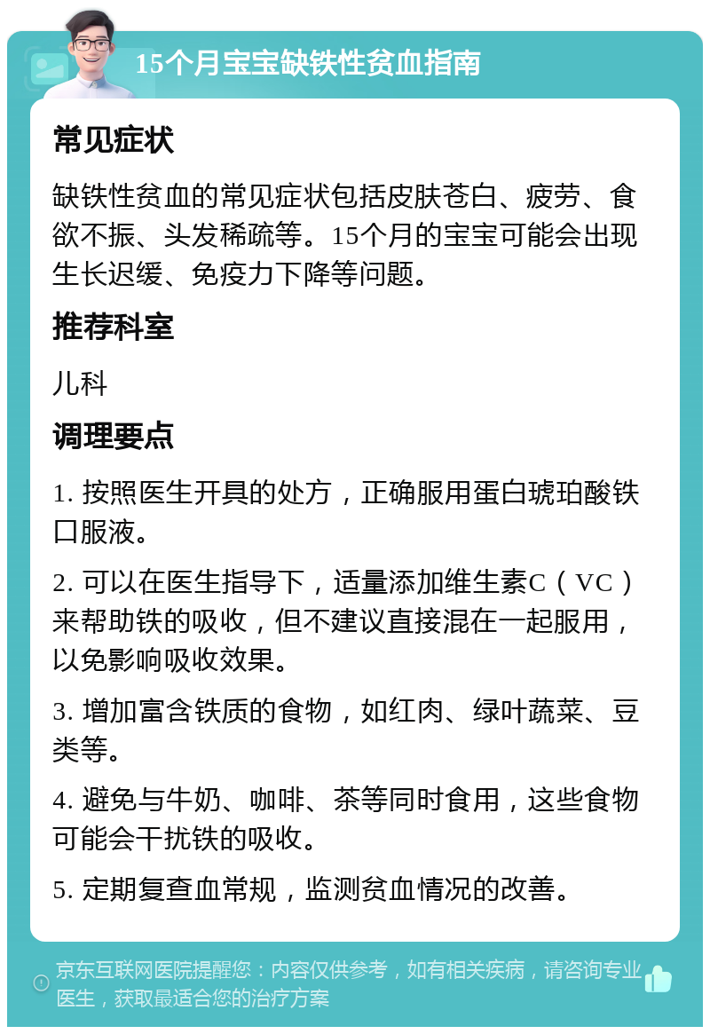 15个月宝宝缺铁性贫血指南 常见症状 缺铁性贫血的常见症状包括皮肤苍白、疲劳、食欲不振、头发稀疏等。15个月的宝宝可能会出现生长迟缓、免疫力下降等问题。 推荐科室 儿科 调理要点 1. 按照医生开具的处方，正确服用蛋白琥珀酸铁口服液。 2. 可以在医生指导下，适量添加维生素C（VC）来帮助铁的吸收，但不建议直接混在一起服用，以免影响吸收效果。 3. 增加富含铁质的食物，如红肉、绿叶蔬菜、豆类等。 4. 避免与牛奶、咖啡、茶等同时食用，这些食物可能会干扰铁的吸收。 5. 定期复查血常规，监测贫血情况的改善。