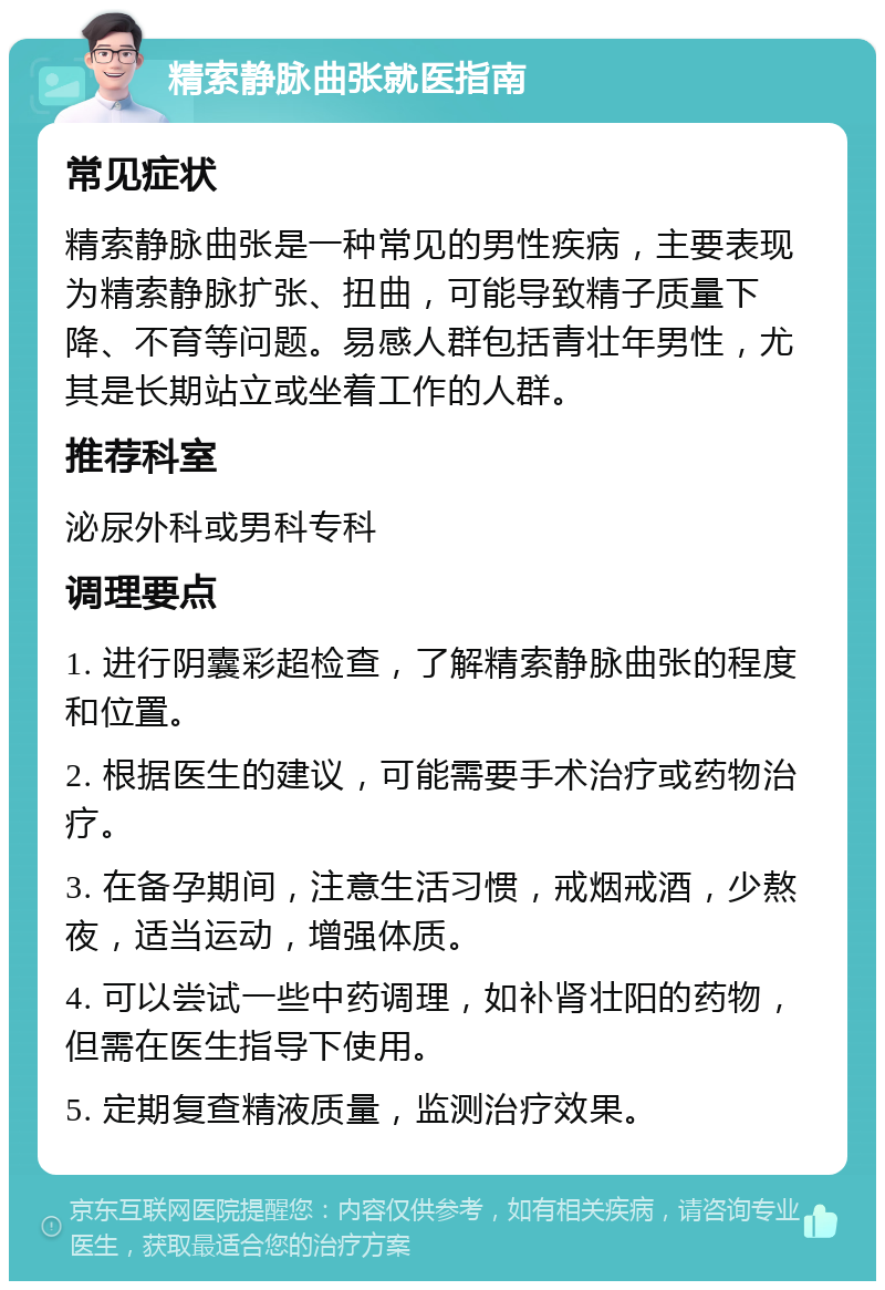 精索静脉曲张就医指南 常见症状 精索静脉曲张是一种常见的男性疾病，主要表现为精索静脉扩张、扭曲，可能导致精子质量下降、不育等问题。易感人群包括青壮年男性，尤其是长期站立或坐着工作的人群。 推荐科室 泌尿外科或男科专科 调理要点 1. 进行阴囊彩超检查，了解精索静脉曲张的程度和位置。 2. 根据医生的建议，可能需要手术治疗或药物治疗。 3. 在备孕期间，注意生活习惯，戒烟戒酒，少熬夜，适当运动，增强体质。 4. 可以尝试一些中药调理，如补肾壮阳的药物，但需在医生指导下使用。 5. 定期复查精液质量，监测治疗效果。