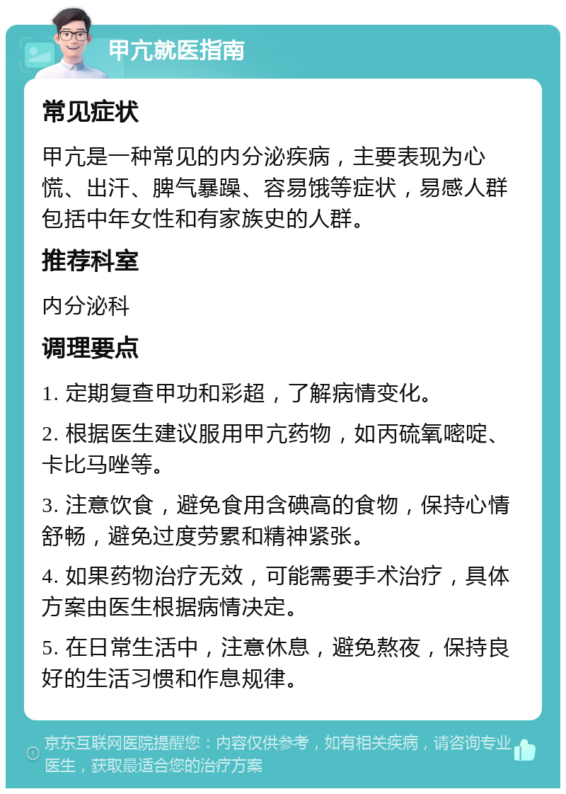 甲亢就医指南 常见症状 甲亢是一种常见的内分泌疾病，主要表现为心慌、出汗、脾气暴躁、容易饿等症状，易感人群包括中年女性和有家族史的人群。 推荐科室 内分泌科 调理要点 1. 定期复查甲功和彩超，了解病情变化。 2. 根据医生建议服用甲亢药物，如丙硫氧嘧啶、卡比马唑等。 3. 注意饮食，避免食用含碘高的食物，保持心情舒畅，避免过度劳累和精神紧张。 4. 如果药物治疗无效，可能需要手术治疗，具体方案由医生根据病情决定。 5. 在日常生活中，注意休息，避免熬夜，保持良好的生活习惯和作息规律。