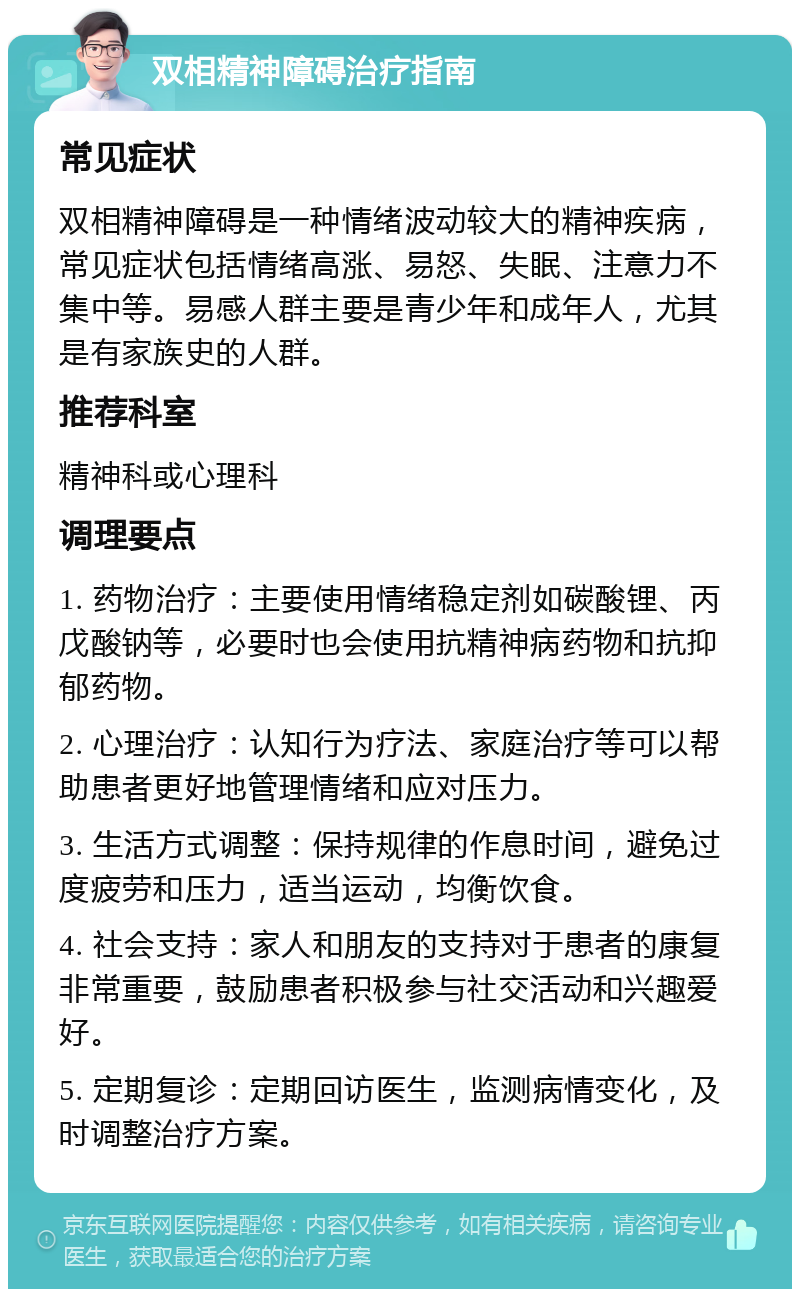 双相精神障碍治疗指南 常见症状 双相精神障碍是一种情绪波动较大的精神疾病，常见症状包括情绪高涨、易怒、失眠、注意力不集中等。易感人群主要是青少年和成年人，尤其是有家族史的人群。 推荐科室 精神科或心理科 调理要点 1. 药物治疗：主要使用情绪稳定剂如碳酸锂、丙戊酸钠等，必要时也会使用抗精神病药物和抗抑郁药物。 2. 心理治疗：认知行为疗法、家庭治疗等可以帮助患者更好地管理情绪和应对压力。 3. 生活方式调整：保持规律的作息时间，避免过度疲劳和压力，适当运动，均衡饮食。 4. 社会支持：家人和朋友的支持对于患者的康复非常重要，鼓励患者积极参与社交活动和兴趣爱好。 5. 定期复诊：定期回访医生，监测病情变化，及时调整治疗方案。