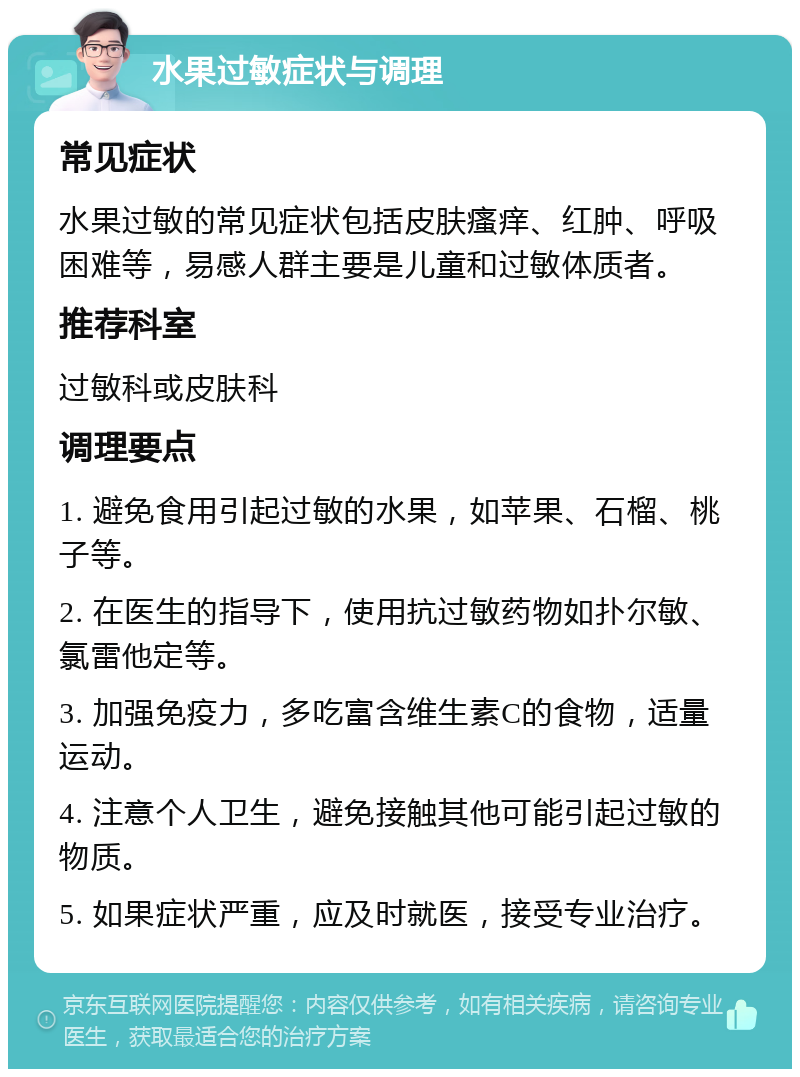 水果过敏症状与调理 常见症状 水果过敏的常见症状包括皮肤瘙痒、红肿、呼吸困难等，易感人群主要是儿童和过敏体质者。 推荐科室 过敏科或皮肤科 调理要点 1. 避免食用引起过敏的水果，如苹果、石榴、桃子等。 2. 在医生的指导下，使用抗过敏药物如扑尔敏、氯雷他定等。 3. 加强免疫力，多吃富含维生素C的食物，适量运动。 4. 注意个人卫生，避免接触其他可能引起过敏的物质。 5. 如果症状严重，应及时就医，接受专业治疗。