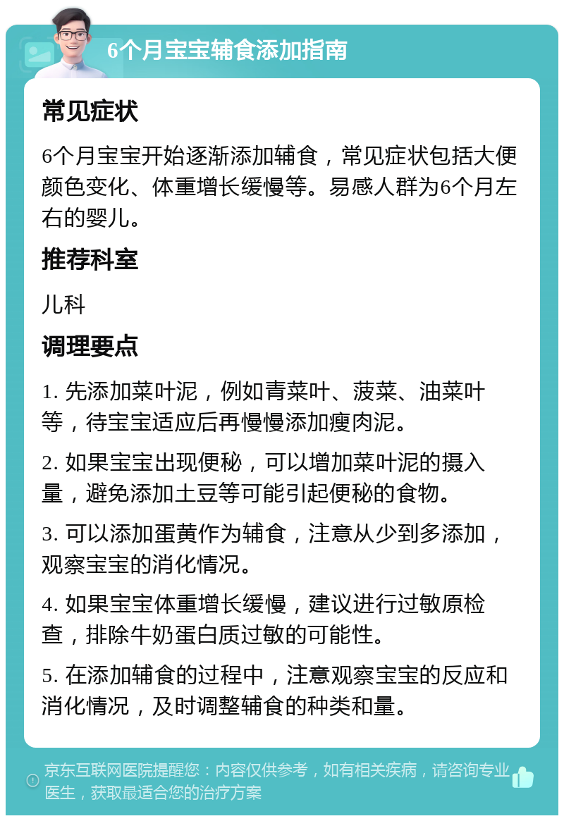 6个月宝宝辅食添加指南 常见症状 6个月宝宝开始逐渐添加辅食，常见症状包括大便颜色变化、体重增长缓慢等。易感人群为6个月左右的婴儿。 推荐科室 儿科 调理要点 1. 先添加菜叶泥，例如青菜叶、菠菜、油菜叶等，待宝宝适应后再慢慢添加瘦肉泥。 2. 如果宝宝出现便秘，可以增加菜叶泥的摄入量，避免添加土豆等可能引起便秘的食物。 3. 可以添加蛋黄作为辅食，注意从少到多添加，观察宝宝的消化情况。 4. 如果宝宝体重增长缓慢，建议进行过敏原检查，排除牛奶蛋白质过敏的可能性。 5. 在添加辅食的过程中，注意观察宝宝的反应和消化情况，及时调整辅食的种类和量。