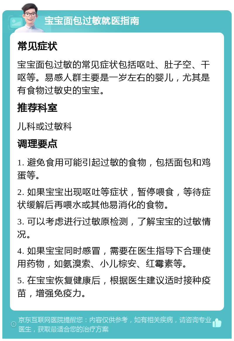 宝宝面包过敏就医指南 常见症状 宝宝面包过敏的常见症状包括呕吐、肚子空、干呕等。易感人群主要是一岁左右的婴儿，尤其是有食物过敏史的宝宝。 推荐科室 儿科或过敏科 调理要点 1. 避免食用可能引起过敏的食物，包括面包和鸡蛋等。 2. 如果宝宝出现呕吐等症状，暂停喂食，等待症状缓解后再喂水或其他易消化的食物。 3. 可以考虑进行过敏原检测，了解宝宝的过敏情况。 4. 如果宝宝同时感冒，需要在医生指导下合理使用药物，如氨溴索、小儿棕安、红霉素等。 5. 在宝宝恢复健康后，根据医生建议适时接种疫苗，增强免疫力。