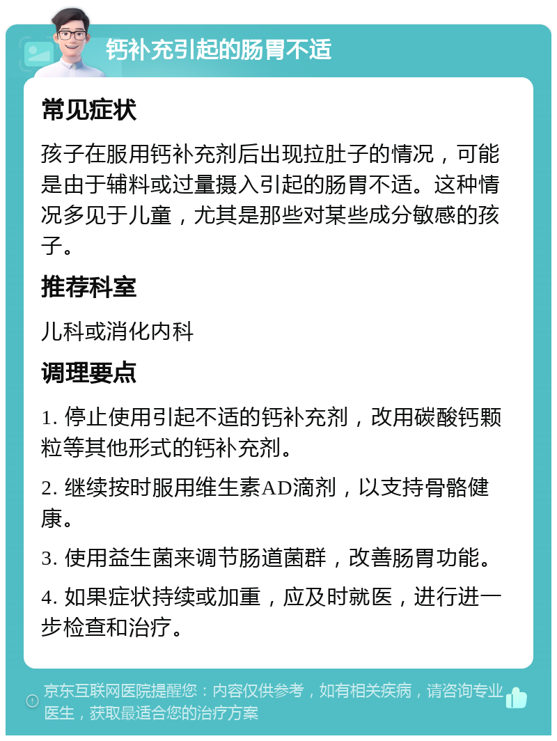 钙补充引起的肠胃不适 常见症状 孩子在服用钙补充剂后出现拉肚子的情况，可能是由于辅料或过量摄入引起的肠胃不适。这种情况多见于儿童，尤其是那些对某些成分敏感的孩子。 推荐科室 儿科或消化内科 调理要点 1. 停止使用引起不适的钙补充剂，改用碳酸钙颗粒等其他形式的钙补充剂。 2. 继续按时服用维生素AD滴剂，以支持骨骼健康。 3. 使用益生菌来调节肠道菌群，改善肠胃功能。 4. 如果症状持续或加重，应及时就医，进行进一步检查和治疗。