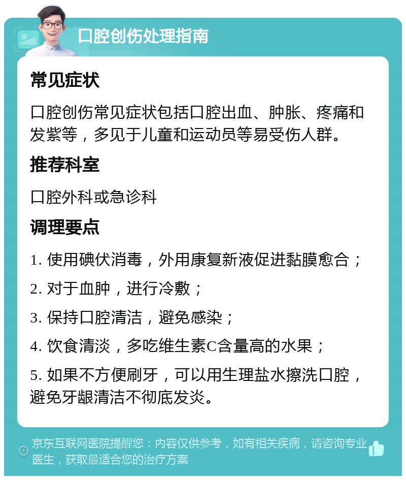 口腔创伤处理指南 常见症状 口腔创伤常见症状包括口腔出血、肿胀、疼痛和发紫等，多见于儿童和运动员等易受伤人群。 推荐科室 口腔外科或急诊科 调理要点 1. 使用碘伏消毒，外用康复新液促进黏膜愈合； 2. 对于血肿，进行冷敷； 3. 保持口腔清洁，避免感染； 4. 饮食清淡，多吃维生素C含量高的水果； 5. 如果不方便刷牙，可以用生理盐水擦洗口腔，避免牙龈清洁不彻底发炎。