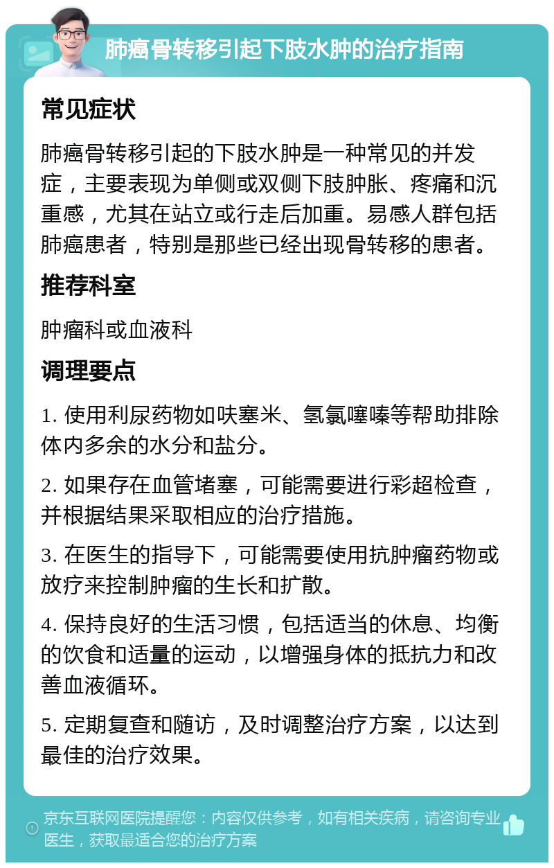 肺癌骨转移引起下肢水肿的治疗指南 常见症状 肺癌骨转移引起的下肢水肿是一种常见的并发症，主要表现为单侧或双侧下肢肿胀、疼痛和沉重感，尤其在站立或行走后加重。易感人群包括肺癌患者，特别是那些已经出现骨转移的患者。 推荐科室 肿瘤科或血液科 调理要点 1. 使用利尿药物如呋塞米、氢氯噻嗪等帮助排除体内多余的水分和盐分。 2. 如果存在血管堵塞，可能需要进行彩超检查，并根据结果采取相应的治疗措施。 3. 在医生的指导下，可能需要使用抗肿瘤药物或放疗来控制肿瘤的生长和扩散。 4. 保持良好的生活习惯，包括适当的休息、均衡的饮食和适量的运动，以增强身体的抵抗力和改善血液循环。 5. 定期复查和随访，及时调整治疗方案，以达到最佳的治疗效果。