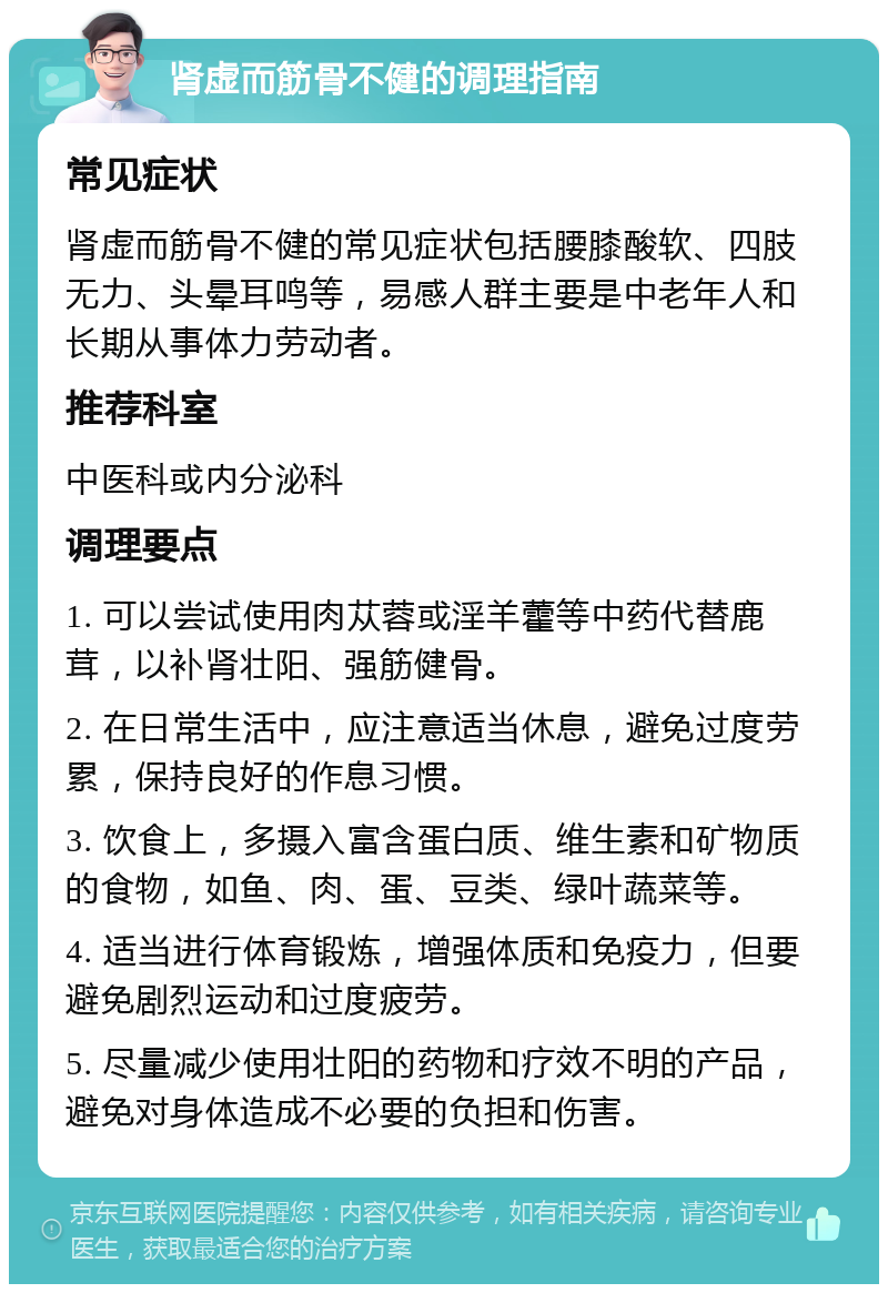 肾虚而筋骨不健的调理指南 常见症状 肾虚而筋骨不健的常见症状包括腰膝酸软、四肢无力、头晕耳鸣等，易感人群主要是中老年人和长期从事体力劳动者。 推荐科室 中医科或内分泌科 调理要点 1. 可以尝试使用肉苁蓉或淫羊藿等中药代替鹿茸，以补肾壮阳、强筋健骨。 2. 在日常生活中，应注意适当休息，避免过度劳累，保持良好的作息习惯。 3. 饮食上，多摄入富含蛋白质、维生素和矿物质的食物，如鱼、肉、蛋、豆类、绿叶蔬菜等。 4. 适当进行体育锻炼，增强体质和免疫力，但要避免剧烈运动和过度疲劳。 5. 尽量减少使用壮阳的药物和疗效不明的产品，避免对身体造成不必要的负担和伤害。