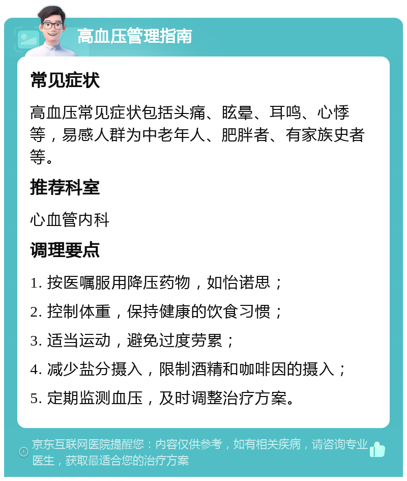 高血压管理指南 常见症状 高血压常见症状包括头痛、眩晕、耳鸣、心悸等，易感人群为中老年人、肥胖者、有家族史者等。 推荐科室 心血管内科 调理要点 1. 按医嘱服用降压药物，如怡诺思； 2. 控制体重，保持健康的饮食习惯； 3. 适当运动，避免过度劳累； 4. 减少盐分摄入，限制酒精和咖啡因的摄入； 5. 定期监测血压，及时调整治疗方案。