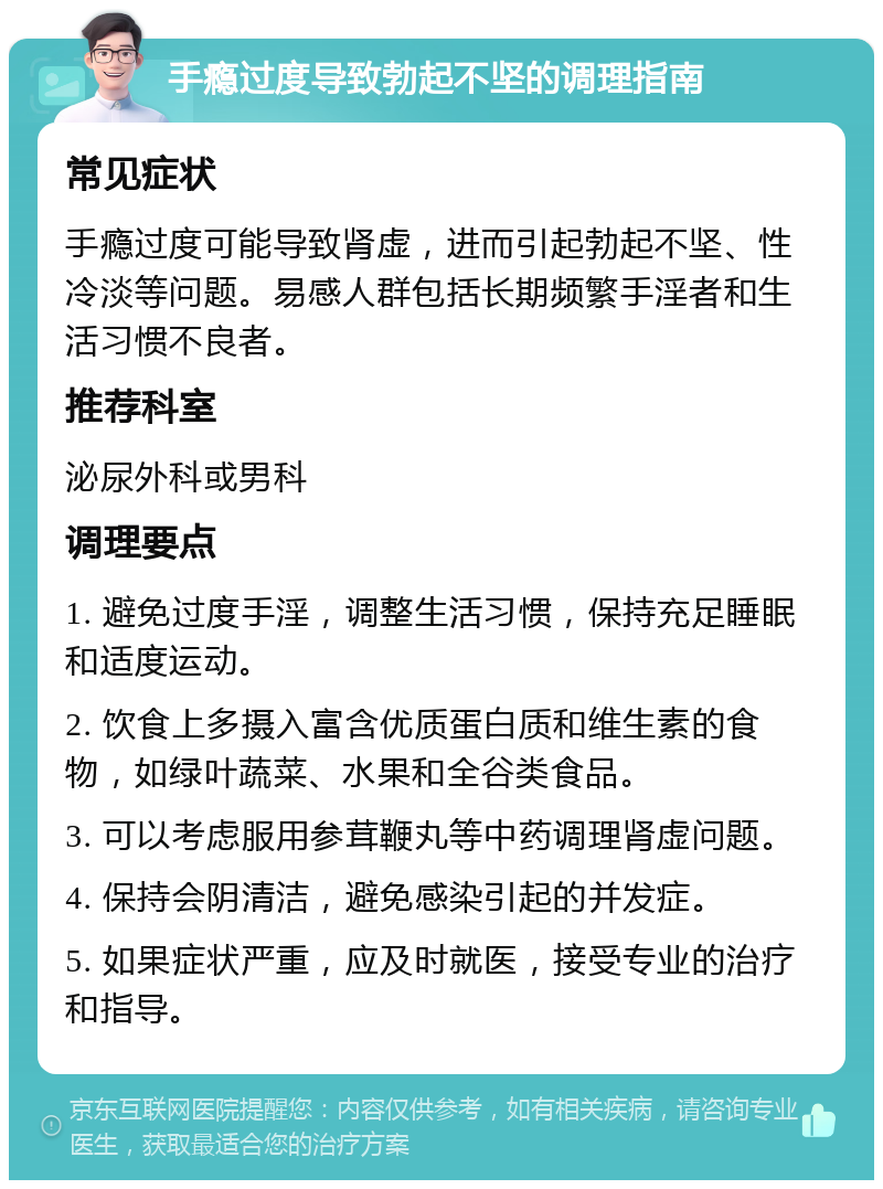 手瘾过度导致勃起不坚的调理指南 常见症状 手瘾过度可能导致肾虚，进而引起勃起不坚、性冷淡等问题。易感人群包括长期频繁手淫者和生活习惯不良者。 推荐科室 泌尿外科或男科 调理要点 1. 避免过度手淫，调整生活习惯，保持充足睡眠和适度运动。 2. 饮食上多摄入富含优质蛋白质和维生素的食物，如绿叶蔬菜、水果和全谷类食品。 3. 可以考虑服用参茸鞭丸等中药调理肾虚问题。 4. 保持会阴清洁，避免感染引起的并发症。 5. 如果症状严重，应及时就医，接受专业的治疗和指导。