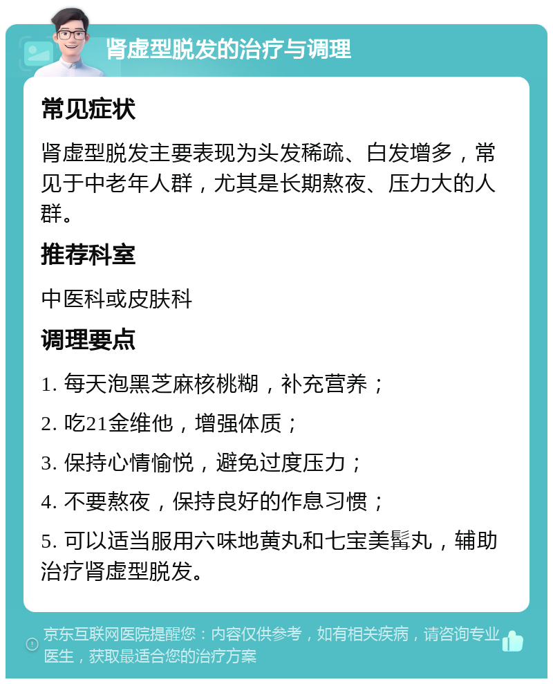 肾虚型脱发的治疗与调理 常见症状 肾虚型脱发主要表现为头发稀疏、白发增多，常见于中老年人群，尤其是长期熬夜、压力大的人群。 推荐科室 中医科或皮肤科 调理要点 1. 每天泡黑芝麻核桃糊，补充营养； 2. 吃21金维他，增强体质； 3. 保持心情愉悦，避免过度压力； 4. 不要熬夜，保持良好的作息习惯； 5. 可以适当服用六味地黄丸和七宝美髯丸，辅助治疗肾虚型脱发。