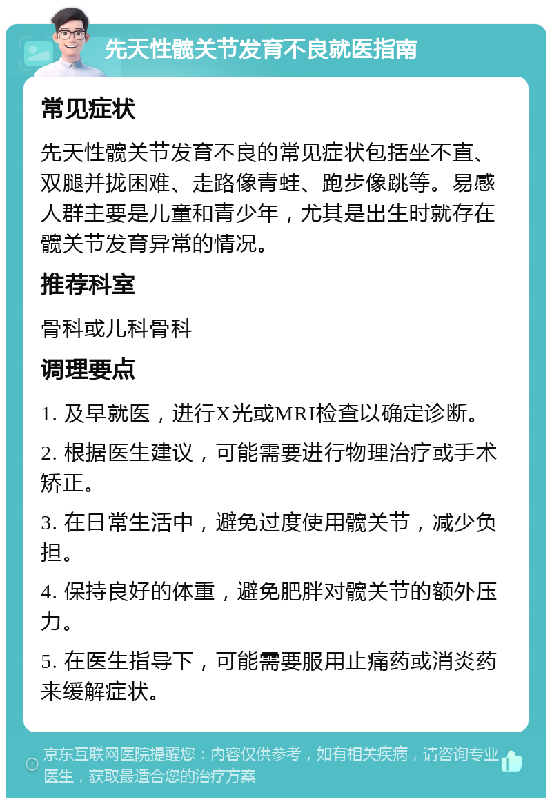 先天性髋关节发育不良就医指南 常见症状 先天性髋关节发育不良的常见症状包括坐不直、双腿并拢困难、走路像青蛙、跑步像跳等。易感人群主要是儿童和青少年，尤其是出生时就存在髋关节发育异常的情况。 推荐科室 骨科或儿科骨科 调理要点 1. 及早就医，进行X光或MRI检查以确定诊断。 2. 根据医生建议，可能需要进行物理治疗或手术矫正。 3. 在日常生活中，避免过度使用髋关节，减少负担。 4. 保持良好的体重，避免肥胖对髋关节的额外压力。 5. 在医生指导下，可能需要服用止痛药或消炎药来缓解症状。