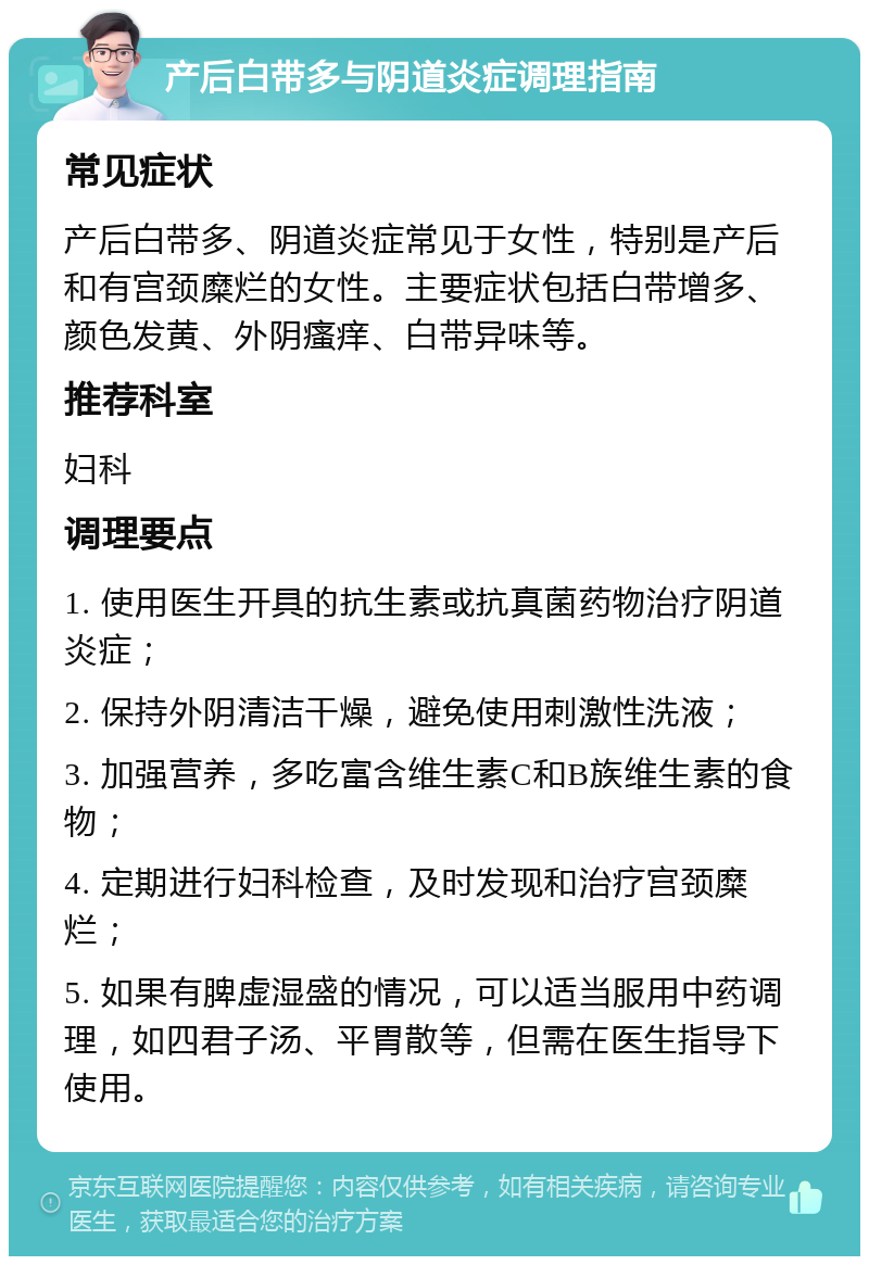 产后白带多与阴道炎症调理指南 常见症状 产后白带多、阴道炎症常见于女性，特别是产后和有宫颈糜烂的女性。主要症状包括白带增多、颜色发黄、外阴瘙痒、白带异味等。 推荐科室 妇科 调理要点 1. 使用医生开具的抗生素或抗真菌药物治疗阴道炎症； 2. 保持外阴清洁干燥，避免使用刺激性洗液； 3. 加强营养，多吃富含维生素C和B族维生素的食物； 4. 定期进行妇科检查，及时发现和治疗宫颈糜烂； 5. 如果有脾虚湿盛的情况，可以适当服用中药调理，如四君子汤、平胃散等，但需在医生指导下使用。